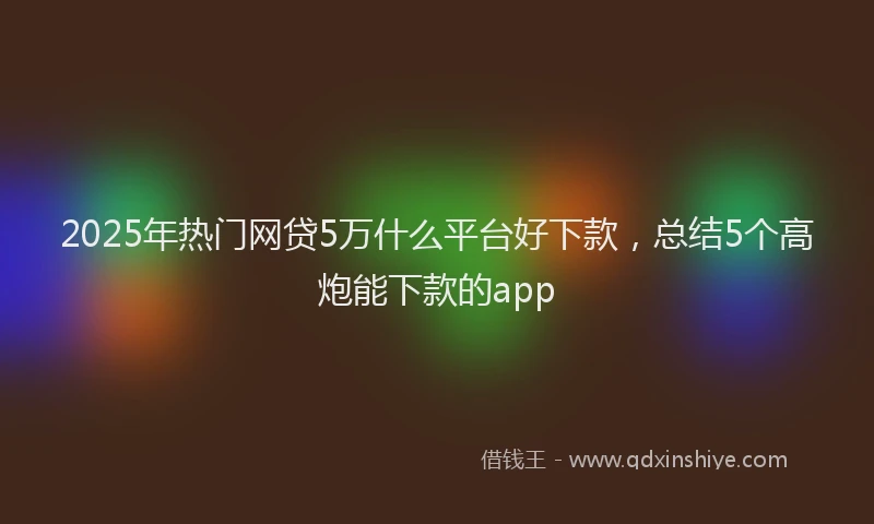 2025年热门网贷5万什么平台好下款，总结5个高炮能下款的app