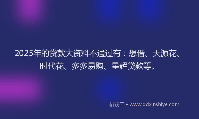 2025年的贷款大资料不通过有：想借、天源花、时代花、多多易购、星辉贷款等。