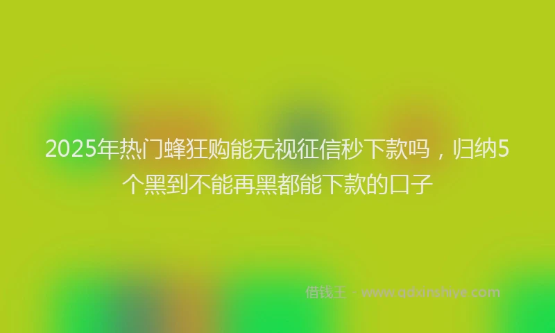2025年热门蜂狂购能无视征信秒下款吗，归纳5个黑到不能再黑都能下款的口子