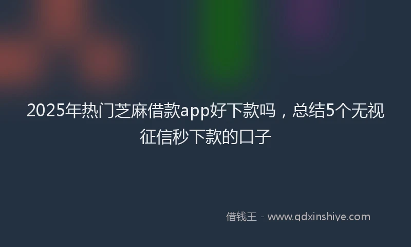 2025年热门芝麻借款app好下款吗，总结5个无视征信秒下款的口子