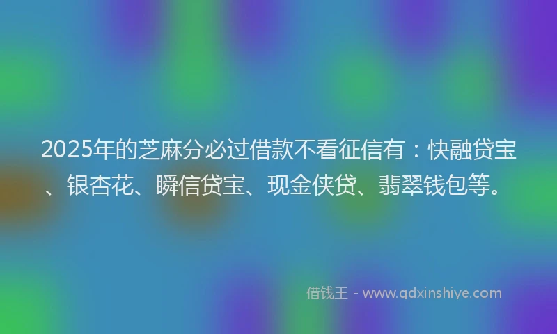 2025年的芝麻分必过借款不看征信有：快融贷宝、银杏花、瞬信贷宝、现金侠贷、翡翠钱包等。