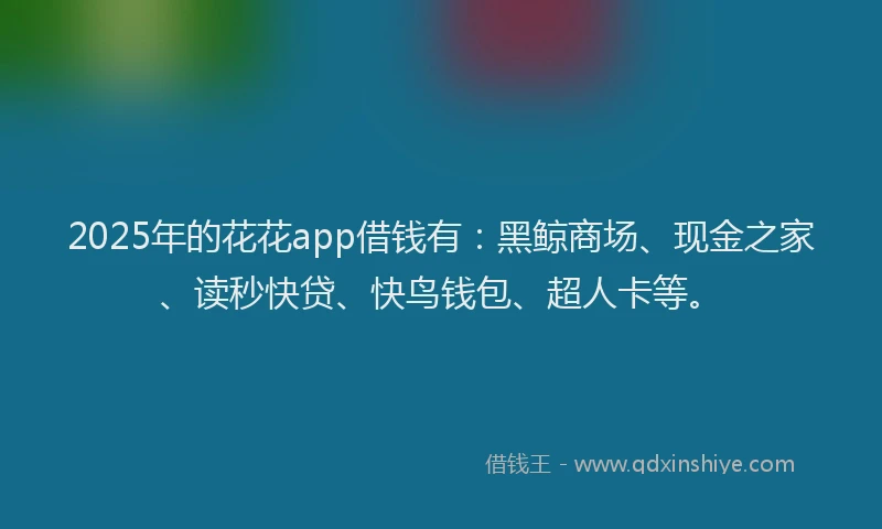 2025年的花花app借钱有：黑鲸商场、现金之家、读秒快贷、快鸟钱包、超人卡等。