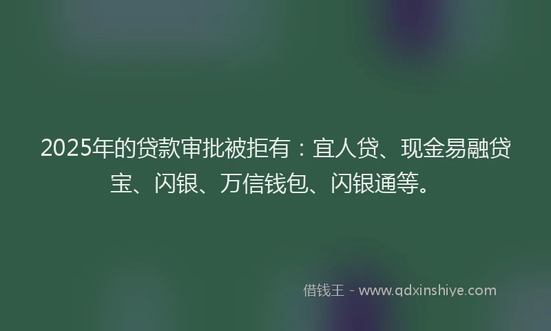 2025年的贷款审批被拒有：宜人贷、现金易融贷宝、闪银、万信钱包、闪银通等。