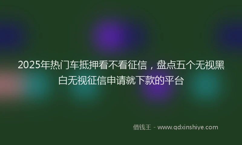 2025年热门车抵押看不看征信，盘点五个无视黑白无视征信申请就下款的平台