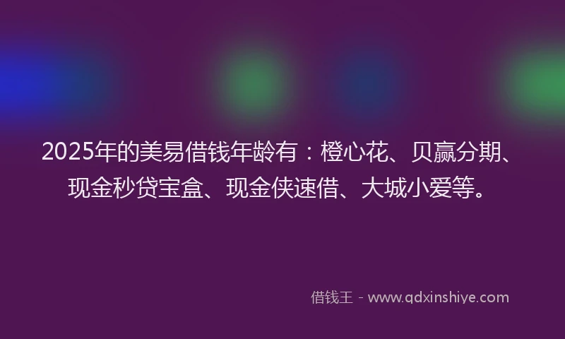 2025年的美易借钱年龄有：橙心花、贝赢分期、现金秒贷宝盒、现金侠速借、大城小爱等。