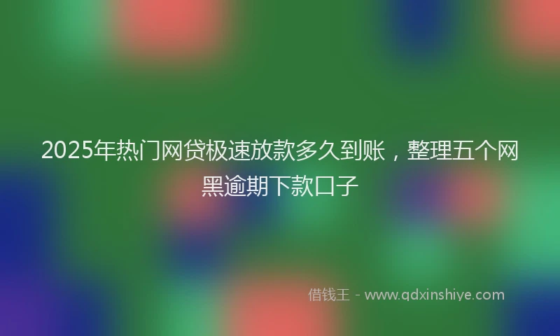 2025年热门网贷极速放款多久到账，整理五个网黑逾期下款口子