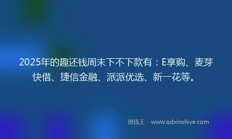 2025年的趣还钱周末下不下款有：E享购、麦芽快借、捷信金融、派派优选、新一花等。