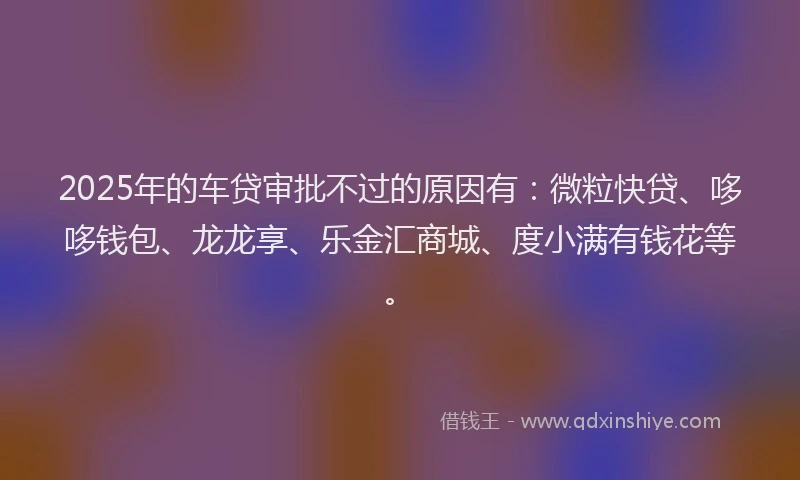 2025年的车贷审批不过的原因有：微粒快贷、哆哆钱包、龙龙享、乐金汇商城、度小满有钱花等。