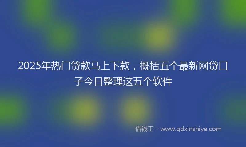 2025年热门贷款马上下款，概括五个最新网贷口子今日整理这五个软件