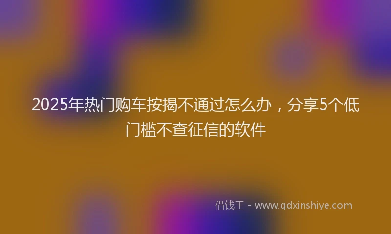 2025年热门购车按揭不通过怎么办，分享5个低门槛不查征信的软件