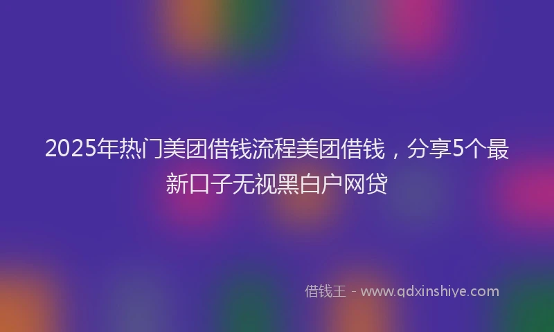 2025年热门美团借钱流程美团借钱，分享5个最新口子无视黑白户网贷