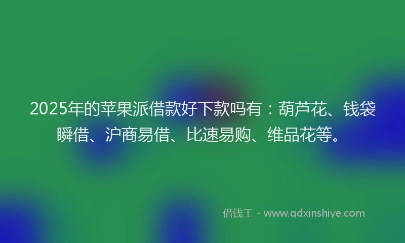 2025年的苹果派借款好下款吗有：葫芦花、钱袋瞬借、沪商易借、比速易购、维品花等。