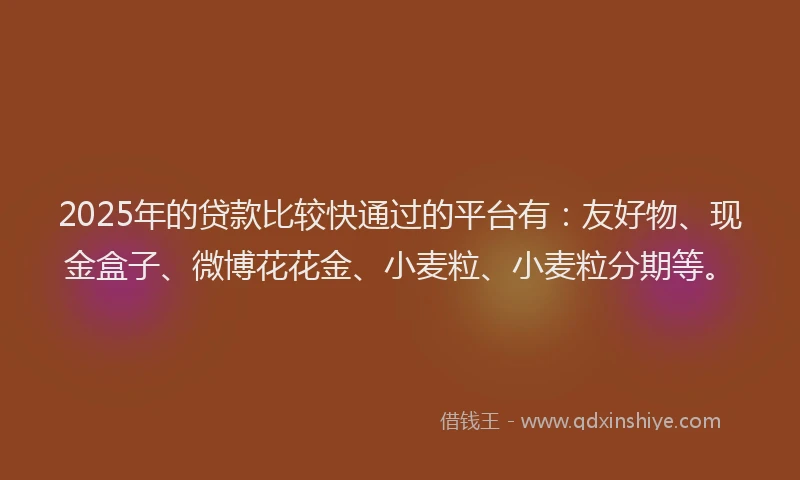 2025年的贷款比较快通过的平台有:友好物、现金盒子、微博花花金、小麦粒、小麦粒分期等。