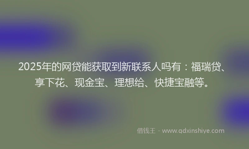 2025年的网贷能获取到新联系人吗有：福瑞贷、享下花、现金宝、理想给、快捷宝融等。