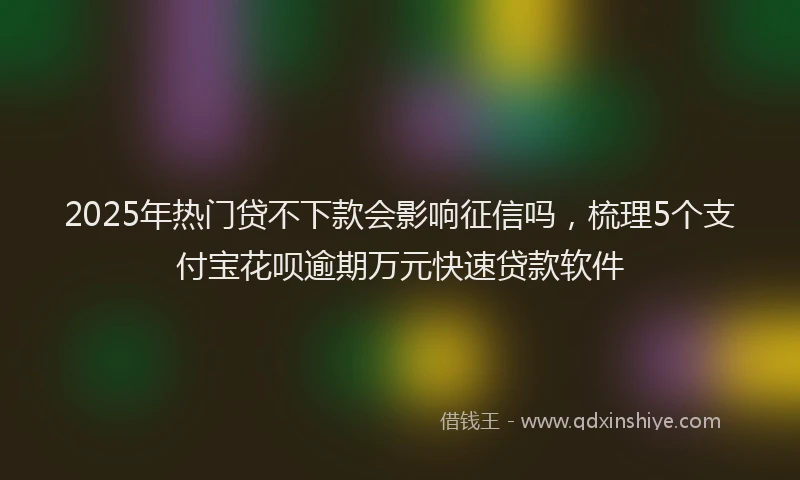 2025年热门贷不下款会影响征信吗，梳理5个支付宝花呗逾期万元快速贷款软件