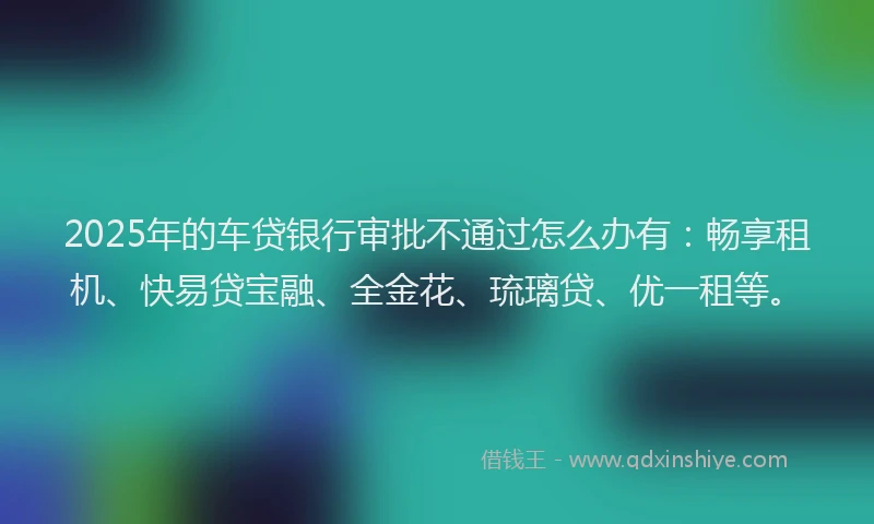 2025年的车贷银行审批不通过怎么办有：畅享租机、快易贷宝融、全金花、琉璃贷、优一租等。