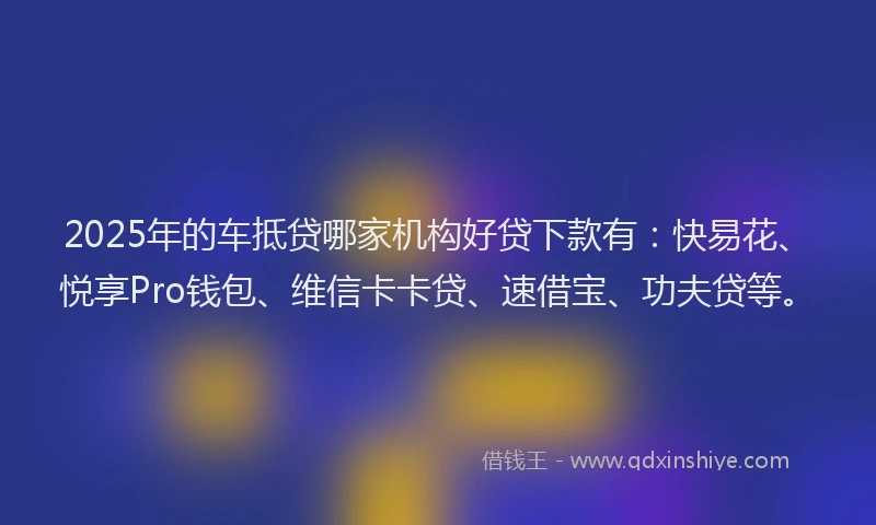 2025年的车抵贷哪家机构好贷下款有：快易花、悦享Pro钱包、维信卡卡贷、速借宝、功夫贷等。