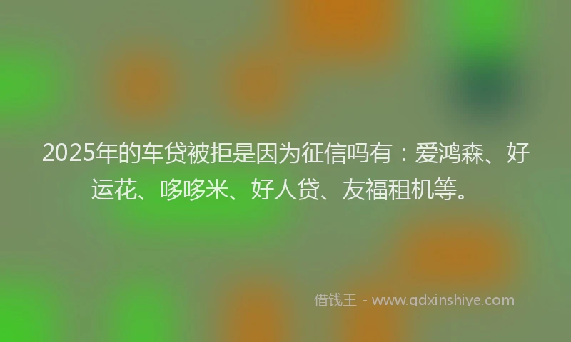 2025年的车贷被拒是因为征信吗有：爱鸿森、好运花、哆哆米、好人贷、友福租机等。