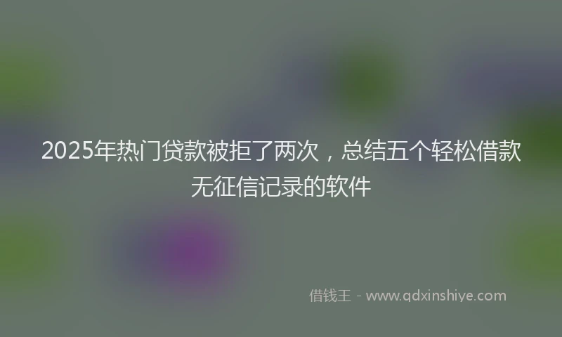 2025年热门贷款被拒了两次，总结五个轻松借款无征信记录的软件