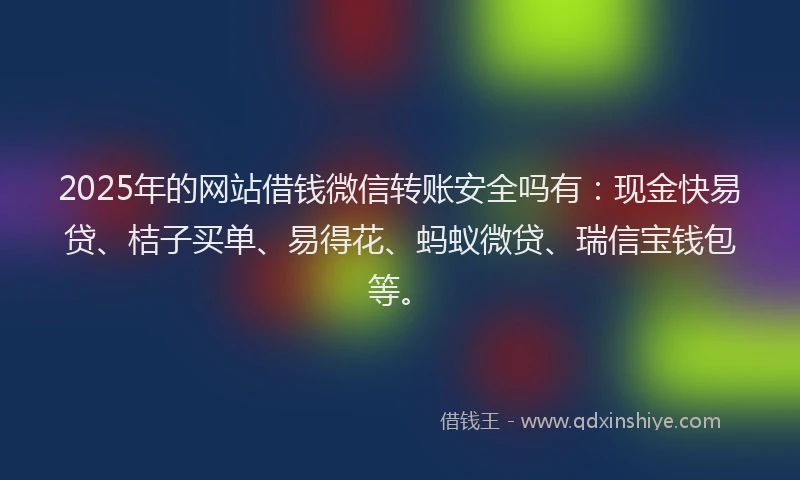 2025年的网站借钱微信转账安全吗有：现金快易贷、桔子买单、易得花、蚂蚁微贷、瑞信宝钱包等。