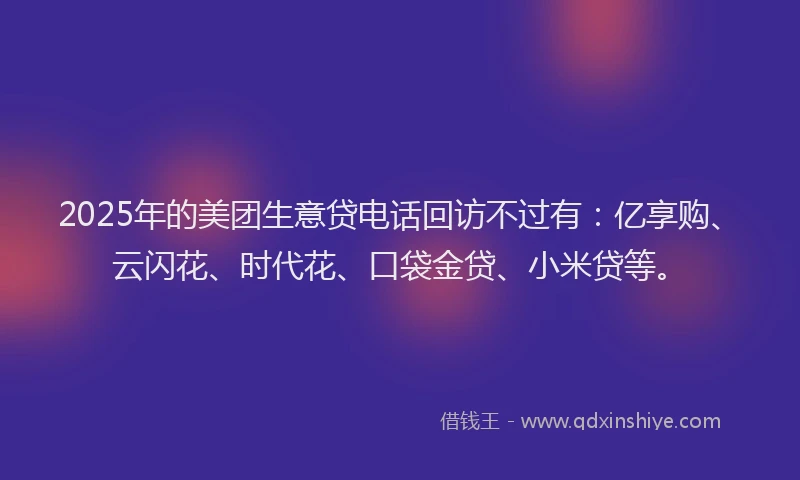 2025年的美团生意贷电话回访不过有：亿享购、云闪花、时代花、口袋金贷、小米贷等。