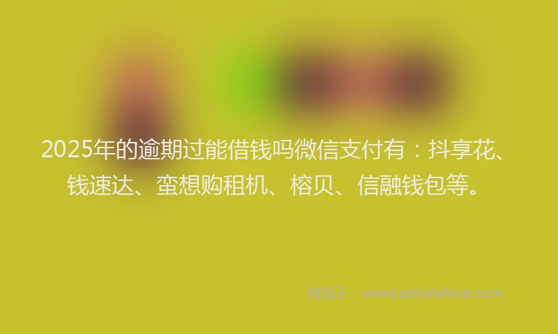 2025年的逾期过能借钱吗微信支付有：抖享花、钱速达、蛮想购租机、榕贝、信融钱包等。