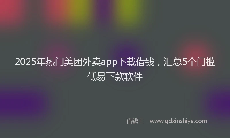 2025年热门美团外卖app下载借钱，汇总5个门槛低易下款软件