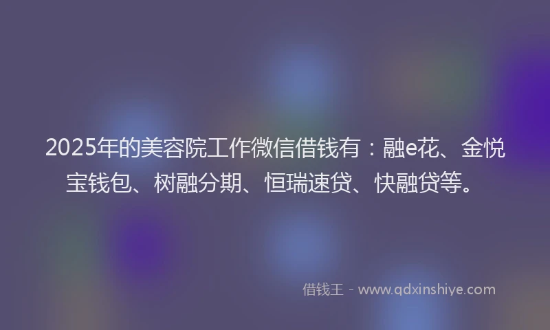 2025年的美容院工作微信借钱有：融e花、金悦宝钱包、树融分期、恒瑞速贷、快融贷等。