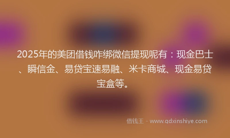 2025年的美团借钱咋绑微信提现呢有：现金巴士、瞬信金、易贷宝速易融、米卡商城、现金易贷宝盒等。