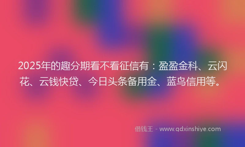 2025年的趣分期看不看征信有：盈盈金科、云闪花、云钱快贷、今日头条备用金、蓝鸟信用等。