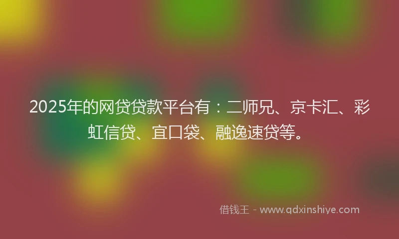 2025年的网贷贷款平台有：二师兄、京卡汇、彩虹信贷、宜口袋、融逸速贷等。