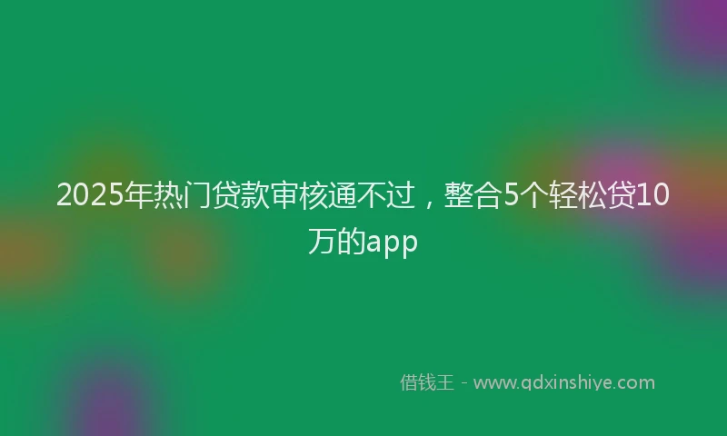 2025年热门贷款审核通不过，整合5个轻松贷10万的app