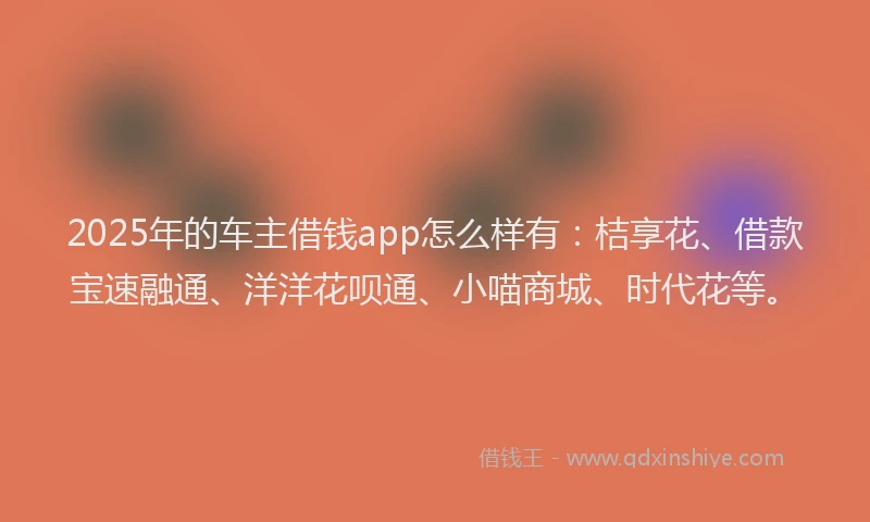 2025年的车主借钱app怎么样有：桔享花、借款宝速融通、洋洋花呗通、小喵商城、时代花等。