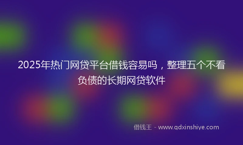 2025年热门网贷平台借钱容易吗，整理五个不看负债的长期网贷软件