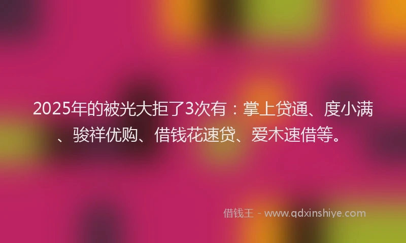 2025年的被光大拒了3次有：掌上贷通、度小满、骏祥优购、借钱花速贷、爱木速借等。