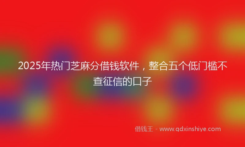 2025年热门芝麻分借钱软件，整合五个低门槛不查征信的口子