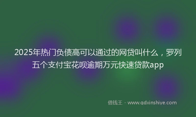 2025年热门负债高可以通过的网贷叫什么，罗列五个支付宝花呗逾期万元快速贷款app