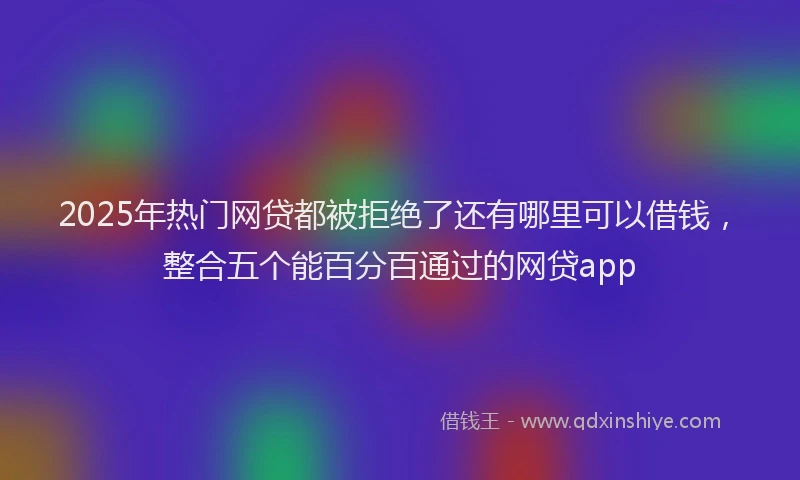 2025年热门网贷都被拒绝了还有哪里可以借钱，整合五个能百分百通过的网贷app