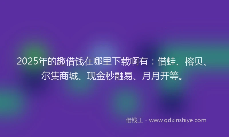 2025年的趣借钱在哪里下载啊有：借蛙、榕贝、尔集商城、现金秒融易、月月开等。