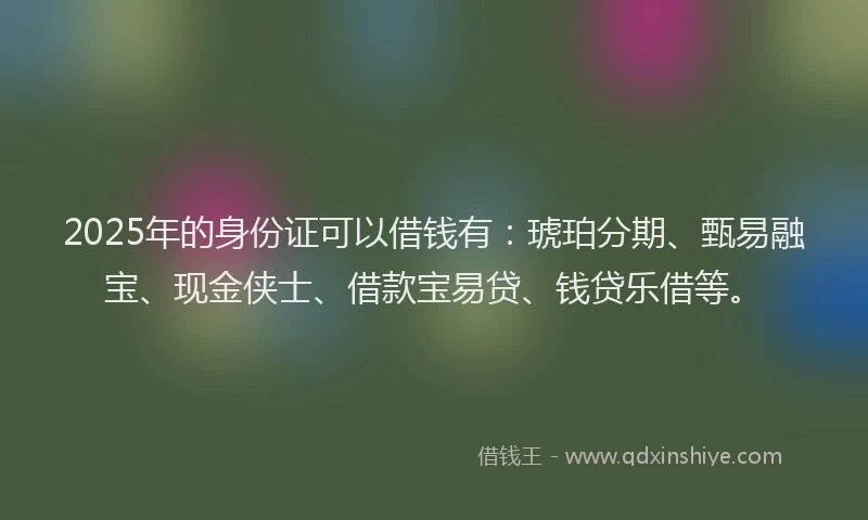 2025年的身份证可以借钱有：琥珀分期、甄易融宝、现金侠士、借款宝易贷、钱贷乐借等。