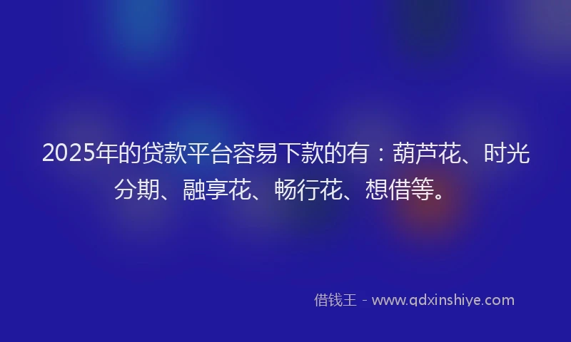 2025年的贷款平台容易下款的有：葫芦花、时光分期、融享花、畅行花、想借等。