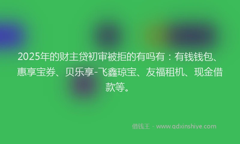 2025年的财主贷初审被拒的有吗有：有钱钱包、惠享宝券、贝乐享-飞鑫琼宝、友福租机、现金借款等。