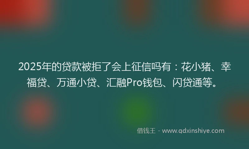 2025年的贷款被拒了会上征信吗有：花小猪、幸福贷、万通小贷、汇融Pro钱包、闪贷通等。