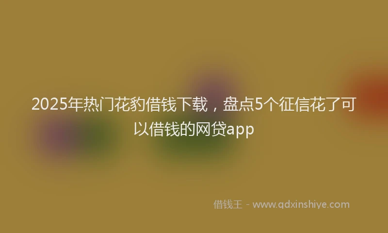 2025年热门花豹借钱下载，盘点5个征信花了可以借钱的网贷app