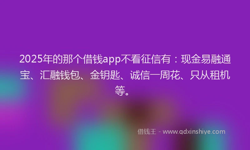 2025年的那个借钱app不看征信有：现金易融通宝、汇融钱包、金钥匙、诚信一周花、只从租机等。