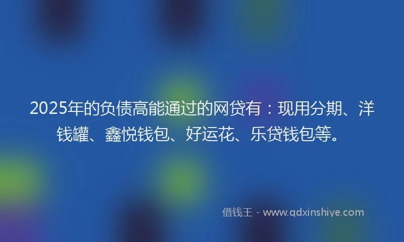 2025年的负债高能通过的网贷有：现用分期、洋钱罐、鑫悦钱包、好运花、乐贷钱包等。