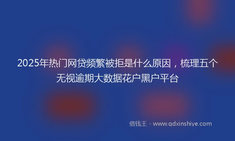 2025年热门网贷频繁被拒是什么原因，梳理五个无视逾期大数据花户黑户平台