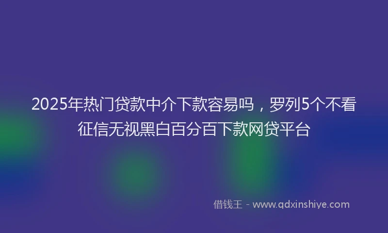 2025年热门贷款中介下款容易吗，罗列5个不看征信无视黑白百分百下款网贷平台