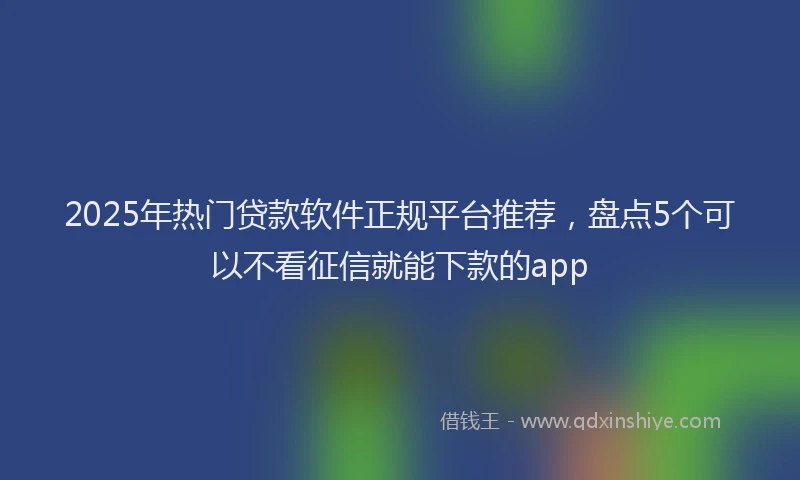 2025年热门贷款软件正规平台推荐，盘点5个可以不看征信就能下款的app