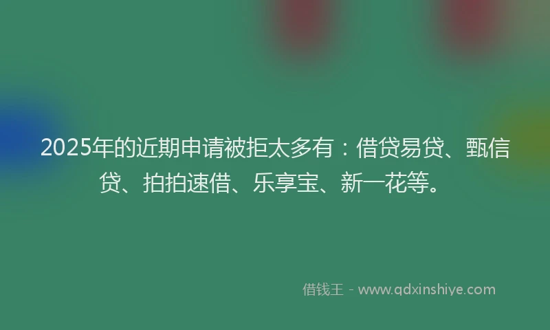 2025年的近期申请被拒太多有：借贷易贷、甄信贷、拍拍速借、乐享宝、新一花等。